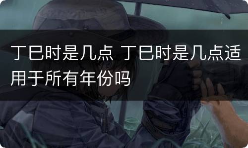 丁巳时是几点 丁巳时是几点适用于所有年份吗