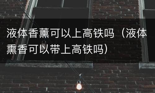 液体香薰可以上高铁吗（液体熏香可以带上高铁吗）