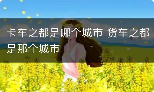 卡车之都是哪个城市 货车之都是那个城市