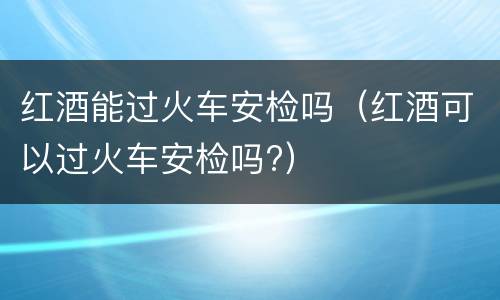 红酒能过火车安检吗（红酒可以过火车安检吗?）
