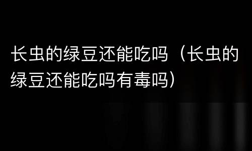 长虫的绿豆还能吃吗（长虫的绿豆还能吃吗有毒吗）