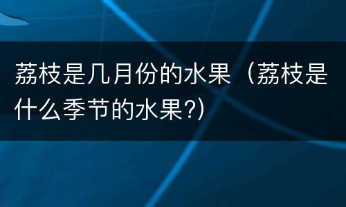 荔枝是几月份的水果（荔枝是什么季节的水果?）