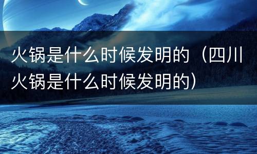 火锅是什么时候发明的（四川火锅是什么时候发明的）