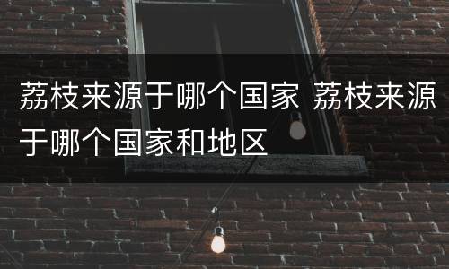 荔枝来源于哪个国家 荔枝来源于哪个国家和地区