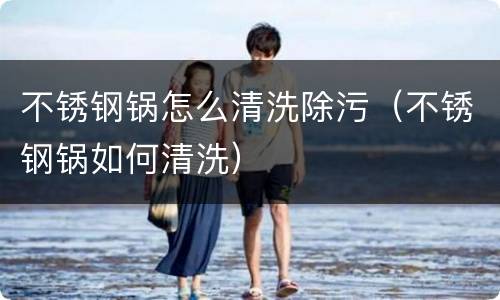 不锈钢锅怎么清洗除污（不锈钢锅如何清洗）