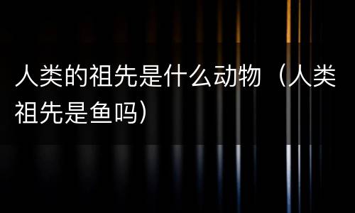 人类的祖先是什么动物（人类祖先是鱼吗）