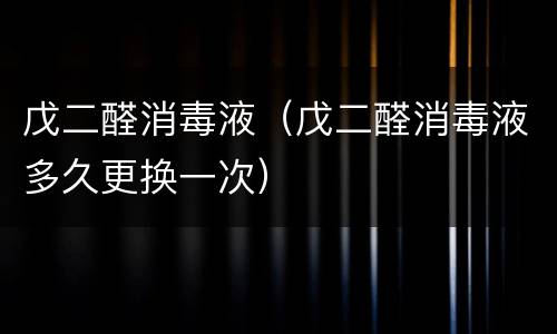 戊二醛消毒液（戊二醛消毒液多久更换一次）