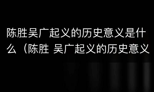 陈胜吴广起义的历史意义是什么（陈胜 吴广起义的历史意义）