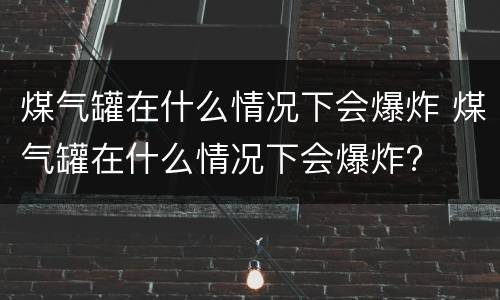 煤气罐在什么情况下会爆炸 煤气罐在什么情况下会爆炸?