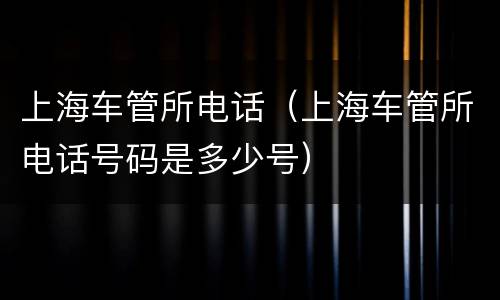 上海车管所电话（上海车管所电话号码是多少号）