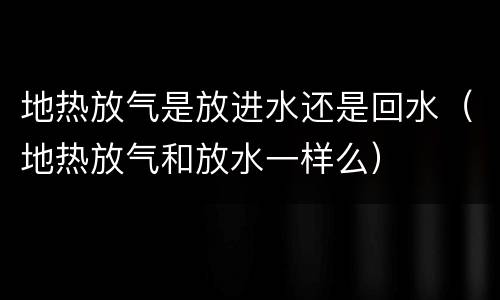 地热放气是放进水还是回水（地热放气和放水一样么）