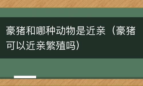 豪猪和哪种动物是近亲（豪猪可以近亲繁殖吗）