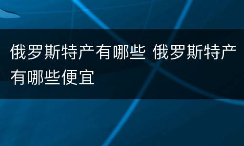 俄罗斯特产有哪些 俄罗斯特产有哪些便宜