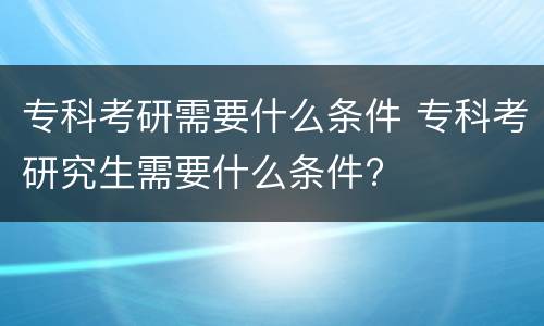 专科考研需要什么条件 专科考研究生需要什么条件?