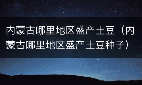 内蒙古哪里地区盛产土豆（内蒙古哪里地区盛产土豆种子）
