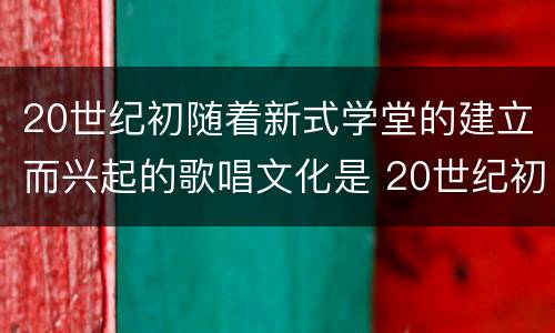 20世纪初随着新式学堂的建立而兴起的歌唱文化是 20世纪初随着新式学堂的建立兴起了什么歌唱文化