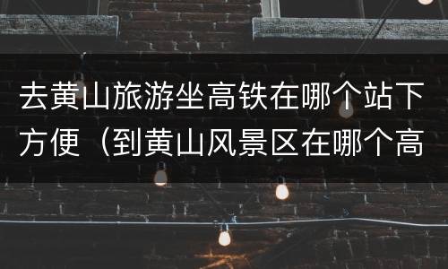 去黄山旅游坐高铁在哪个站下方便（到黄山风景区在哪个高铁站下合适）
