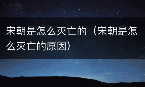 宋朝是怎么灭亡的（宋朝是怎么灭亡的原因）