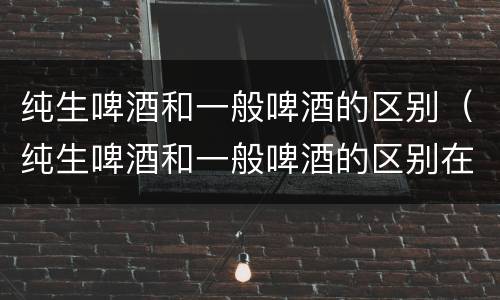 纯生啤酒和一般啤酒的区别（纯生啤酒和一般啤酒的区别在哪里）