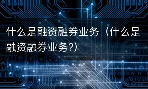 什么是融资融券业务（什么是融资融券业务?）