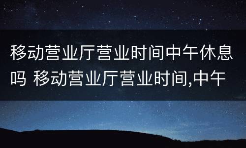 移动营业厅营业时间中午休息吗 移动营业厅营业时间,中午休息吗