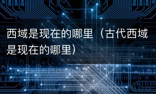 西域是现在的哪里（古代西域是现在的哪里）