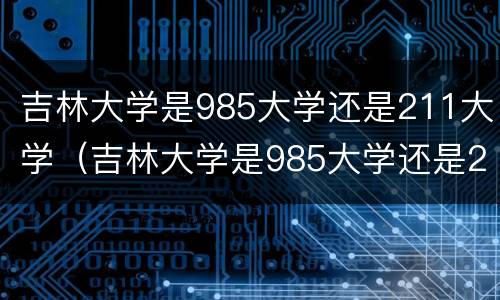 吉林大学是985大学还是211大学（吉林大学是985大学还是211大学分数线）