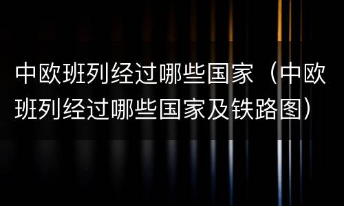 中欧班列经过哪些国家（中欧班列经过哪些国家及铁路图）