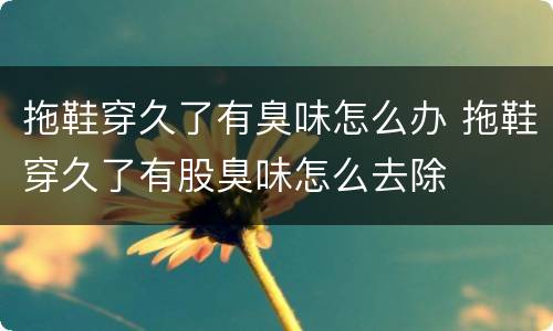 拖鞋穿久了有臭味怎么办 拖鞋穿久了有股臭味怎么去除