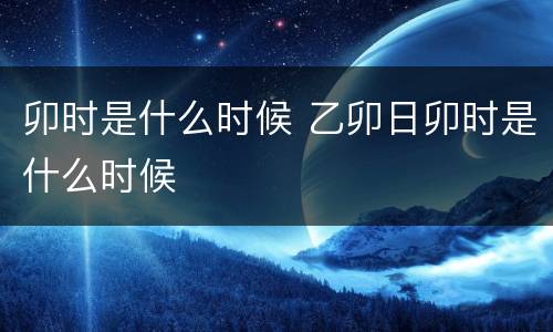 卯时是什么时候 乙卯日卯时是什么时候