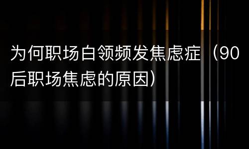 为何职场白领频发焦虑症（90后职场焦虑的原因）
