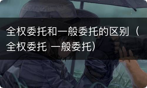 全权委托和一般委托的区别（全权委托 一般委托）