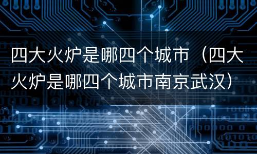 四大火炉是哪四个城市（四大火炉是哪四个城市南京武汉）