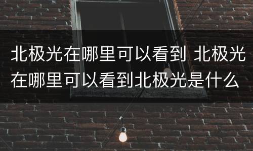 北极光在哪里可以看到 北极光在哪里可以看到北极光是什么