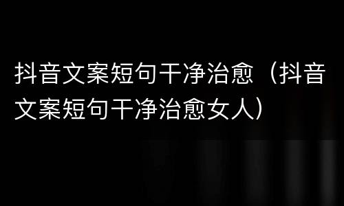 抖音文案短句干净治愈（抖音文案短句干净治愈女人）