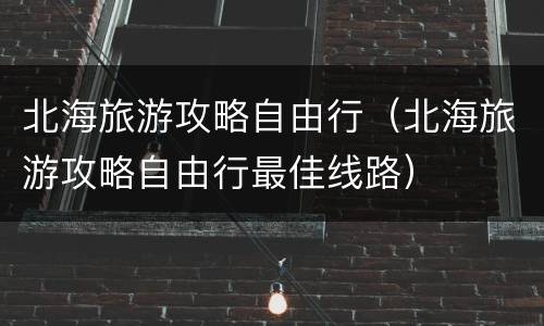 北海旅游攻略自由行（北海旅游攻略自由行最佳线路）