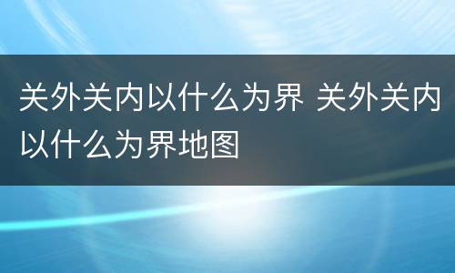 关外关内以什么为界 关外关内以什么为界地图