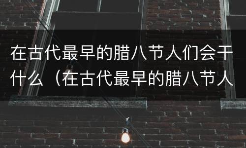 在古代最早的腊八节人们会干什么（在古代最早的腊八节人们会怎么样）