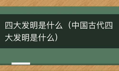 四大发明是什么（中国古代四大发明是什么）
