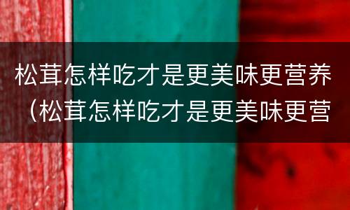 松茸怎样吃才是更美味更营养（松茸怎样吃才是更美味更营养呢）
