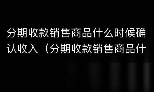 分期收款销售商品什么时候确认收入（分期收款销售商品什么时候确认收入分录）