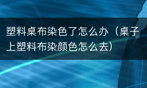 塑料桌布染色了怎么办（桌子上塑料布染颜色怎么去）