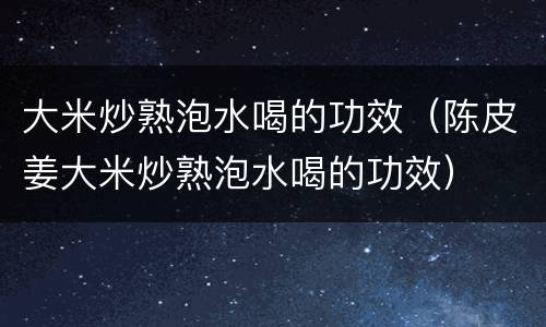 大米炒熟泡水喝的功效（陈皮姜大米炒熟泡水喝的功效）