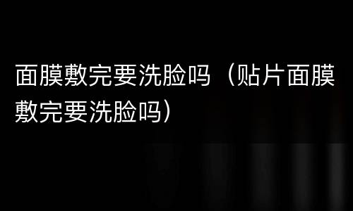 面膜敷完要洗脸吗（贴片面膜敷完要洗脸吗）