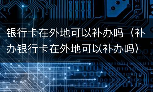 银行卡在外地可以补办吗（补办银行卡在外地可以补办吗）