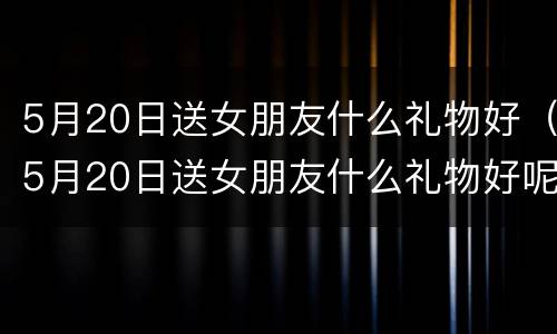 5月20日送女朋友什么礼物好（5月20日送女朋友什么礼物好呢）