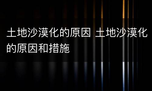 土地沙漠化的原因 土地沙漠化的原因和措施