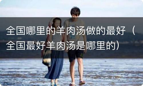 全国哪里的羊肉汤做的最好（全国最好羊肉汤是哪里的）