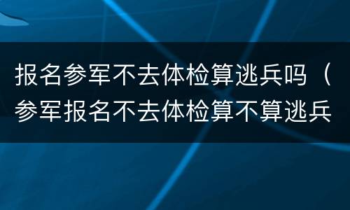 报名参军不去体检算逃兵吗（参军报名不去体检算不算逃兵）