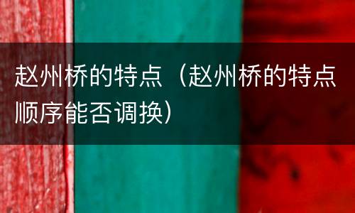 赵州桥的特点（赵州桥的特点顺序能否调换）